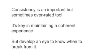 Consistency is an important but
sometimes over-rated tool
It’s key in maintaining a coherent
experience
But develop an eye to know when to
break from it
 