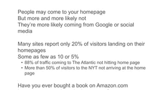 People may come to your homepage
But more and more likely not
They’re more likely coming from Google or social
media
Many sites report only 20% of visitors landing on their
homepages
Some as few as 10 or 5%
• 88% of traffic coming to The Atlantic not hitting home page
• More than 50% of visitors to the NYT not arriving at the home
page
Have you ever bought a book on Amazon.com
 