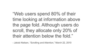 “Web users spend 80% of their
time looking at information above
the page fold. Although users do
scroll, they allocate only 20% of
their attention below the fold.”
- Jakob Nielsen, “Scrolling and Attention,” March 22, 2010
 