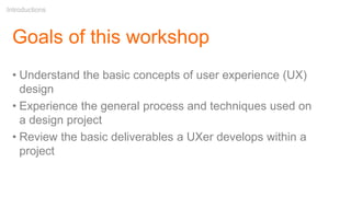 Goals of this workshop
• Understand the basic concepts of user experience (UX)
design
• Experience the general process and techniques used on
a design project
• Review the basic deliverables a UXer develops within a
project
Introductions
 