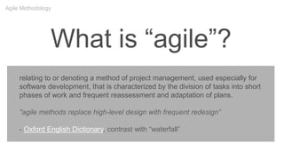 What is “agile”?
relating to or denoting a method of project management, used especially for
software development, that is characterized by the division of tasks into short
phases of work and frequent reassessment and adaptation of plans.
"agile methods replace high-level design with frequent redesign”
- Oxford English Dictionary, contrast with “waterfall”
Agile Methodology
 