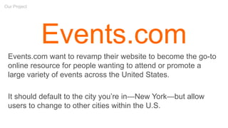 Our Project
Events.com
Events.com want to revamp their website to become the go-to
online resource for people wanting to attend or promote a
large variety of events across the United States.
It should default to the city you’re in—New York—but allow
users to change to other cities within the U.S.
 