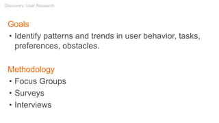 Goals
• Identify patterns and trends in user behavior, tasks,
preferences, obstacles.
Methodology
• Focus Groups
• Surveys
• Interviews
Discovery: User Research
 