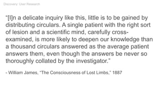 “[I]n a delicate inquiry like this, little is to be gained by
distributing circulars. A single patient with the right sort
of lesion and a scientific mind, carefully cross-
examined, is more likely to deepen our knowledge than
a thousand circulars answered as the average patient
answers them, even though the answers be never so
thoroughly collated by the investigator.”
- William James, “The Consciousness of Lost Limbs,” 1887
Discovery: User Research
 