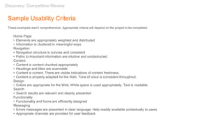 Sample Usability Criteria
These examples aren’t comprehensive. Appropriate criteria will depend on the project to be completed.
Home Page
• Elements are appropriately weighted and distributed
• Information is clustered in meaningful ways
Navigation
• Navigation structure is concise and consistent
• Paths to important information are intuitive and unobstructed
Content
• Content is content chunked appropriately
• Headings and titles are scannable
• Content is current. There are visible indications of content freshness.
• Content is properly adapted for the Web. Tone of voice is consistent throughout.
Design
• Colors are appropriate for the Web. White space is used appropriately. Text is readable.
Search
• Search results are relevant and cleanly presented
Functionality
• Functionality and forms are efficiently designed
Messaging
• Errors messages are presented in clear language. Help readily available contextually to users
• Appropriate channels are provided for user feedback
Discovery: Competitive Review
 