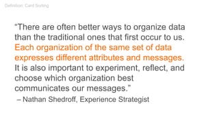 “There are often better ways to organize data
than the traditional ones that first occur to us.
Each organization of the same set of data
expresses different attributes and messages.
It is also important to experiment, reflect, and
choose which organization best
communicates our messages.”
– Nathan Shedroff, Experience Strategist
Definition: Card Sorting
 