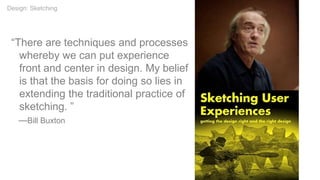 “There are techniques and processes
whereby we can put experience
front and center in design. My belief
is that the basis for doing so lies in
extending the traditional practice of
sketching. ”
—Bill Buxton
Design: Sketching
 