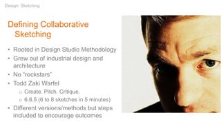 Defining Collaborative
Sketching
• Rooted in Design Studio Methodology
• Grew out of industrial design and
architecture
• No “rockstars”
• Todd Zaki Warfel
o Create. Pitch. Critique.
o 6.8.5 (6 to 8 sketches in 5 minutes)
• Different versions/methods but steps
included to encourage outcomes
Design: Sketching
 