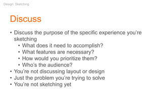 • Discuss the purpose of the specific experience you’re
sketching
• What does it need to accomplish?
• What features are necessary?
• How would you prioritize them?
• Who’s the audience?
• You’re not discussing layout or design
• Just the problem you’re trying to solve
• You’re not sketching yet
Discuss
Design: Sketching
 