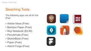 Sketching Tools:
The following apps are all for the
iPad:
• Adobe Ideas (Free)
• Bamboo Paper (Free)
• Muji Notebook ($3.99)
• Penultimate (Free)
• SketchBook (Free)
• Paper (Free)
• Adonit Forge (Free)
Design: Sketching
 