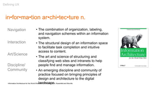 in•for•ma•tion ar•chi•tec•ture n.
• The combination of organization, labeling,
and navigation schemes within an information
system.
• The structural design of an information space
to facilitate task completion and intuitive
access to content.
• The art and science of structuring and
classifying web sites and intranets to help
people find and manage information.
• An emerging discipline and community of
practice focused on bringing principles of
design and architecture to the digital
landscape.Information Architecture for the World Wide Web (1st Edition), p. 4, Rosenfeld and Morville
Navigation
Interaction
Art/Science
Discipline/
Community
Defining UX
 