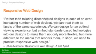 Responsive Web Design
“Rather than tailoring disconnected designs to each of an ever-
increasing number of web devices, we can treat them as
facets of the same experience. We can design for an optimal
viewing experience, but embed standards-based technologies
into our designs to make them not only more flexible, but more
adaptive to the media that renders them. In short, we need to
practice responsive web design.”
– Ethan Marcotte, Responsive Web Design, A List Apart
Self Study
Ethan Marcotte: Responsive Web Design
Design: Responsive Design
 