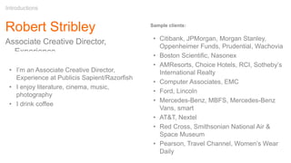 Robert Stribley
Associate Creative Director,
Experience
Introductions
Sample clients:
• Citibank, JPMorgan, Morgan Stanley,
Oppenheimer Funds, Prudential, Wachovia
• Boston Scientific, Nasonex
• AMResorts, Choice Hotels, RCI, Sotheby’s
International Realty
• Computer Associates, EMC
• Ford, Lincoln
• Mercedes-Benz, MBFS, Mercedes-Benz
Vans, smart
• AT&T, Nextel
• Red Cross, Smithsonian National Air &
Space Museum
• Pearson, Travel Channel, Women’s Wear
Daily
• I’m an Associate Creative Director,
Experience at Publicis Sapient/Razorfish
• I enjoy literature, cinema, music,
photography
• I drink coffee
 