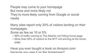 People may come to your homepage
But more and more likely not
They’re more likely coming from Google or social
media
Many sites report only 20% of visitors landing on their
homepages
Some as few as 10 or 5%
• 88% of traffic coming to The Atlantic not hitting home page
• More than 50% of visitors to the NYT not arriving at the home
page
Have you ever bought a book on Amazon.com
 