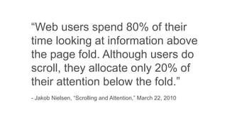 “Web users spend 80% of their
time looking at information above
the page fold. Although users do
scroll, they allocate only 20% of
their attention below the fold.”
- Jakob Nielsen, “Scrolling and Attention,” March 22, 2010
 
