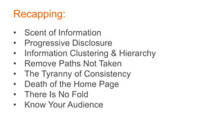 Recapping:
• Scent of Information
• Progressive Disclosure
• Information Clustering & Hierarchy
• Remove Paths Not Taken
• The Tyranny of Consistency
• Death of the Home Page
• There Is No Fold
• Know Your Audience
 