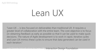 Lean UX
Agile Methodology
“Lean UX … is less focused on deliverables than traditional UX. It requires a
greater level of collaboration with the entire team. The core objective is to focus
on obtaining feedback as early as possible so that it can be used to make quick
decisions. The nature of Agile development is to work in rapid, iterative cycles
and Lean UX mimics these cycles to ensure that data generated can be used in
each iteration.”
—A Simple Introduction to Lean UX, Interaction Design Foundation
 