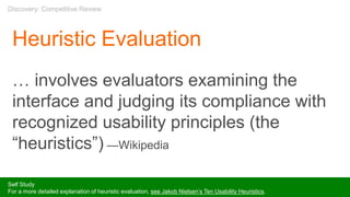 Heuristic Evaluation
… involves evaluators examining the
interface and judging its compliance with
recognized usability principles (the
“heuristics”) —Wikipedia
Self Study
For a more detailed explanation of heuristic evaluation, see Jakob Nielsen’s Ten Usability Heuristics.
Discovery: Competitive Review
 