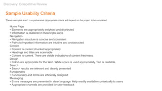 Sample Usability Criteria
These examples aren’t comprehensive. Appropriate criteria will depend on the project to be completed.
Home Page
• Elements are appropriately weighted and distributed
• Information is clustered in meaningful ways
Navigation
• Navigation structure is concise and consistent
• Paths to important information are intuitive and unobstructed
Content
• Content is content chunked appropriately
• Headings and titles are scannable
• Content is current. There are visible indications of content freshness.
Design
• Colors are appropriate for the Web. White space is used appropriately. Text is readable.
Search
• Search results are relevant and cleanly presented
Functionality
• Functionality and forms are efficiently designed
Messaging
• Errors messages are presented in clear language. Help readily available contextually to users
• Appropriate channels are provided for user feedback
Discovery: Competitive Review
 