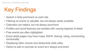 Key Findings
• Search is fairly prominent on each site
• Filtering on events is valuable, but not always easily available
• Calendars are helpful, but not always prominent
• Profiles and social features are handled with varying degrees of detail
• Free events are often highlighted
• Event detail pages may have maps, RSVP, sharing, rating, commenting
functionality
• Displaying other venues and restaurants adds utility
• Option to add or promote an event isn’t always prominent
Discovery: Competitive Review
 