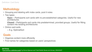 Methodology
• Grouping and labeling with index cards, post it notes
• Two types:
Open – Participants sort cards with no pre-established categories. Useful for new
architectures
Closed – Participants sort cards into predetermined, provided groups. Useful for fitting
content into existing architectures
• Online card sorts
– E.g. OptimalSort
Goals
• Organize content more efficiently
• Find names for categories based on users’ perspectives
Self Study
"Card sorting: a definitive guide" by Donna Spencer and Todd Warfel, Boxes and Arrows, 2004/04/07
Definition: Card Sorts
 