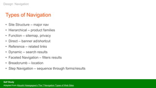 Types of Navigation
• Site Structure – major nav
• Hierarchical – product families
• Function – sitemap, privacy
• Direct – banner ad/shortcut
• Reference – related links
• Dynamic – search results
• Faceted Navigation – filters results
• Breadcrumb – location
• Step Navigation – sequence through forms/results
Self Study
Adapted from Atsushi Hasegagwa’s The 7 Navigation Types of Web Sites
Design: Navigation
 