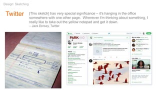 Twitter
Design: Sketching
[This sketch] has very special significance – it's hanging in the office
somewhere with one other page. Whenever I'm thinking about something, I
really like to take out the yellow notepad and get it down.
– Jack Dorsey, Twitter
 