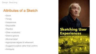 Attributes of a Sketch
• Quick
• Timely
• Inexpensive
• Disposable
• Plentiful
• Clear vocabulary
• Distinct gesture
• Minimal detail
• Appropriate degree of refinement
• Suggest & explore rather than confirm
• Ambiguity
Design: Sketching
 