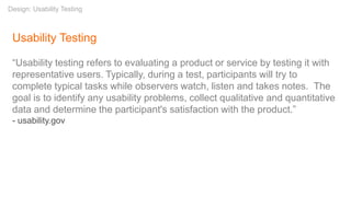 Usability Testing
“Usability testing refers to evaluating a product or service by testing it with
representative users. Typically, during a test, participants will try to
complete typical tasks while observers watch, listen and takes notes. The
goal is to identify any usability problems, collect qualitative and quantitative
data and determine the participant's satisfaction with the product.”
- usability.gov
Design: Usability Testing
 