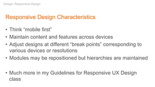 Responsive Design Characteristics
• Think “mobile first”
• Maintain content and features across devices
• Adjust designs at different “break points” corresponding to
various devices or resolutions
• Modules may be repositioned but hierarchies are maintained
• Much more in my Guidelines for Responsive UX Design
class
Design: Responsive Design
 