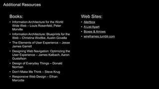 Books:
• Information Architecture for the World
Wide Web – Louis Rosenfeld, Peter
Morville
• Information Architecture: Blueprints for the
Web – Christina Wodtke, Austin Govella
• The Elements of User Experience – Jesse
James Garrett
• Designing Web Navigation: Optimizing the
User Experience – James Kalbach, Aaron
Gustafson
• Design of Everyday Things – Donald
Norman
• Don’t Make Me Think – Steve Krug
• Responsive Web Design – Ethan
Marcotte
Additional Resources
Web Sites:
• Alertbox
• A List Apart
• Boxes & Arrows
• wireframes.tumblr.com
 
