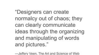“Designers can create
normalcy out of chaos; they
can clearly communicate
ideas through the organizing
and manipulating of words
and pictures.”
—Jeffery Veen, The Art and Science of Web
 