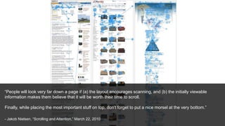 “People will look very far down a page if (a) the layout encourages scanning, and (b) the initially viewable
information makes them believe that it will be worth their time to scroll.
Finally, while placing the most important stuff on top, don't forget to put a nice morsel at the very bottom.”
- Jakob Nielsen, “Scrolling and Attention,” March 22, 2010
 