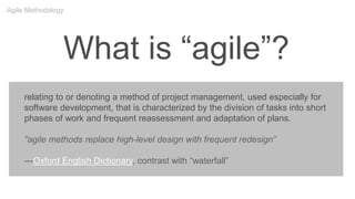 What is “agile”?
relating to or denoting a method of project management, used especially for
software development, that is characterized by the division of tasks into short
phases of work and frequent reassessment and adaptation of plans.
"agile methods replace high-level design with frequent redesign”
—Oxford English Dictionary, contrast with “waterfall”
Agile Methodology
 