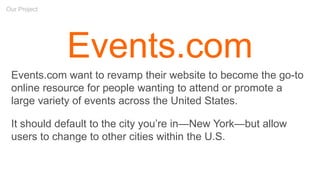 Our Project
Events.com
Events.com want to revamp their website to become the go-to
online resource for people wanting to attend or promote a
large variety of events across the United States.
It should default to the city you’re in—New York—but allow
users to change to other cities within the U.S.
 