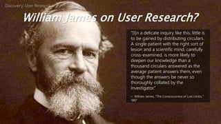 William James on User Research?
“[I]n a delicate inquiry like this, little is
to be gained by distributing circulars.
A single patient with the right sort of
lesion and a scientific mind, carefully
cross-examined, is more likely to
deepen our knowledge than a
thousand circulars answered as the
average patient answers them, even
though the answers be never so
thoroughly collated by the
investigator.”
– William James, “The Consciousness of Lost Limbs,”
1887
Discovery: User Research
 