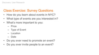 Class Exercise: Survey Questions
• How do you learn about events in NYC?
• What type of events are you interested in?
• What’s more important to you:
– Price
– Type of Event
– Location
– Date
• Do you ever need to promote an event?
• Do you ever invite people to an event?
Discovery: User Research
 