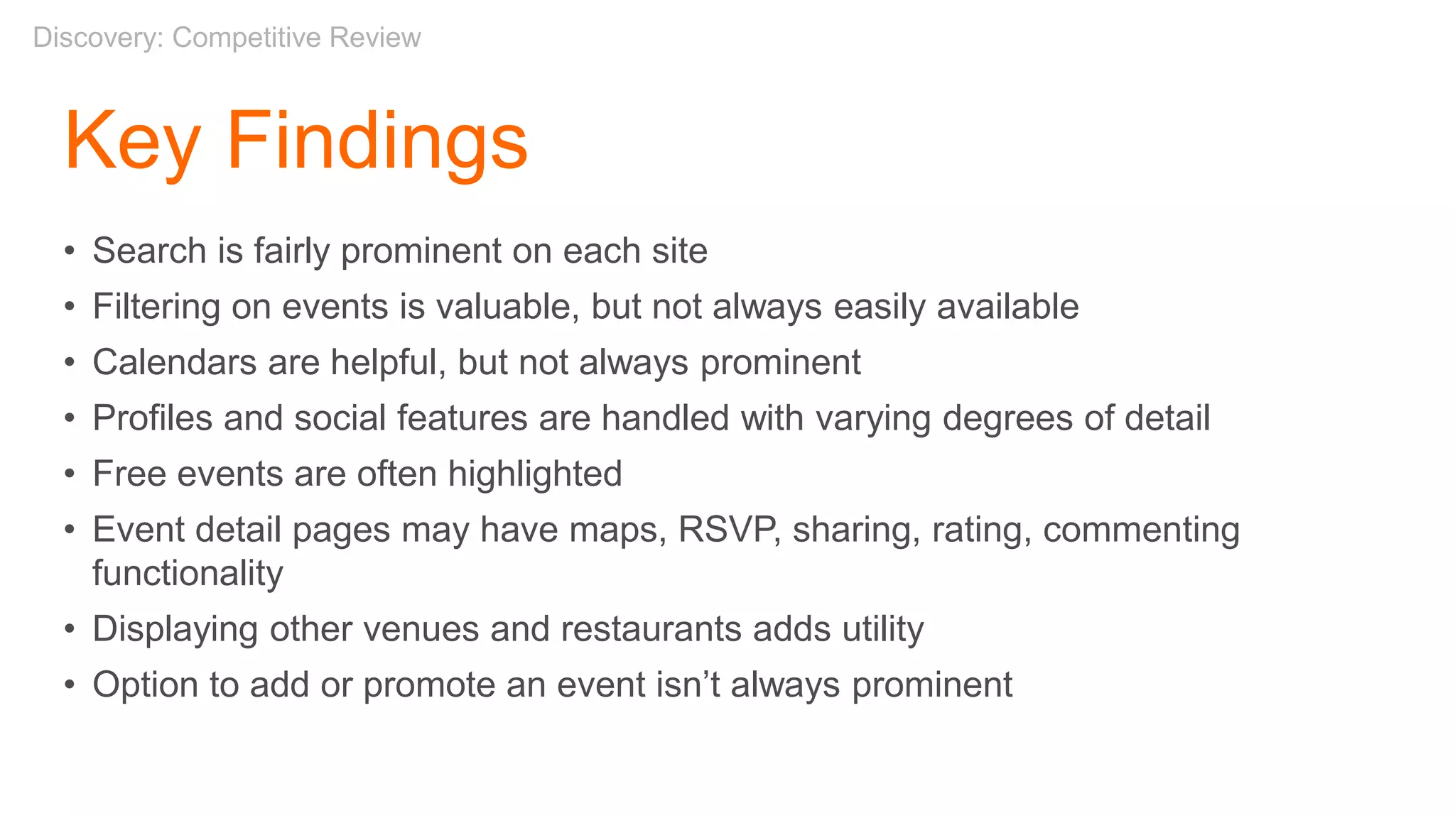 Key Findings
• Search is fairly prominent on each site
• Filtering on events is valuable, but not always easily available
• Calendars are helpful, but not always prominent
• Profiles and social features are handled with varying degrees of detail
• Free events are often highlighted
• Event detail pages may have maps, RSVP, sharing, rating, commenting
functionality
• Displaying other venues and restaurants adds utility
• Option to add or promote an event isn’t always prominent
Discovery: Competitive Review
 
