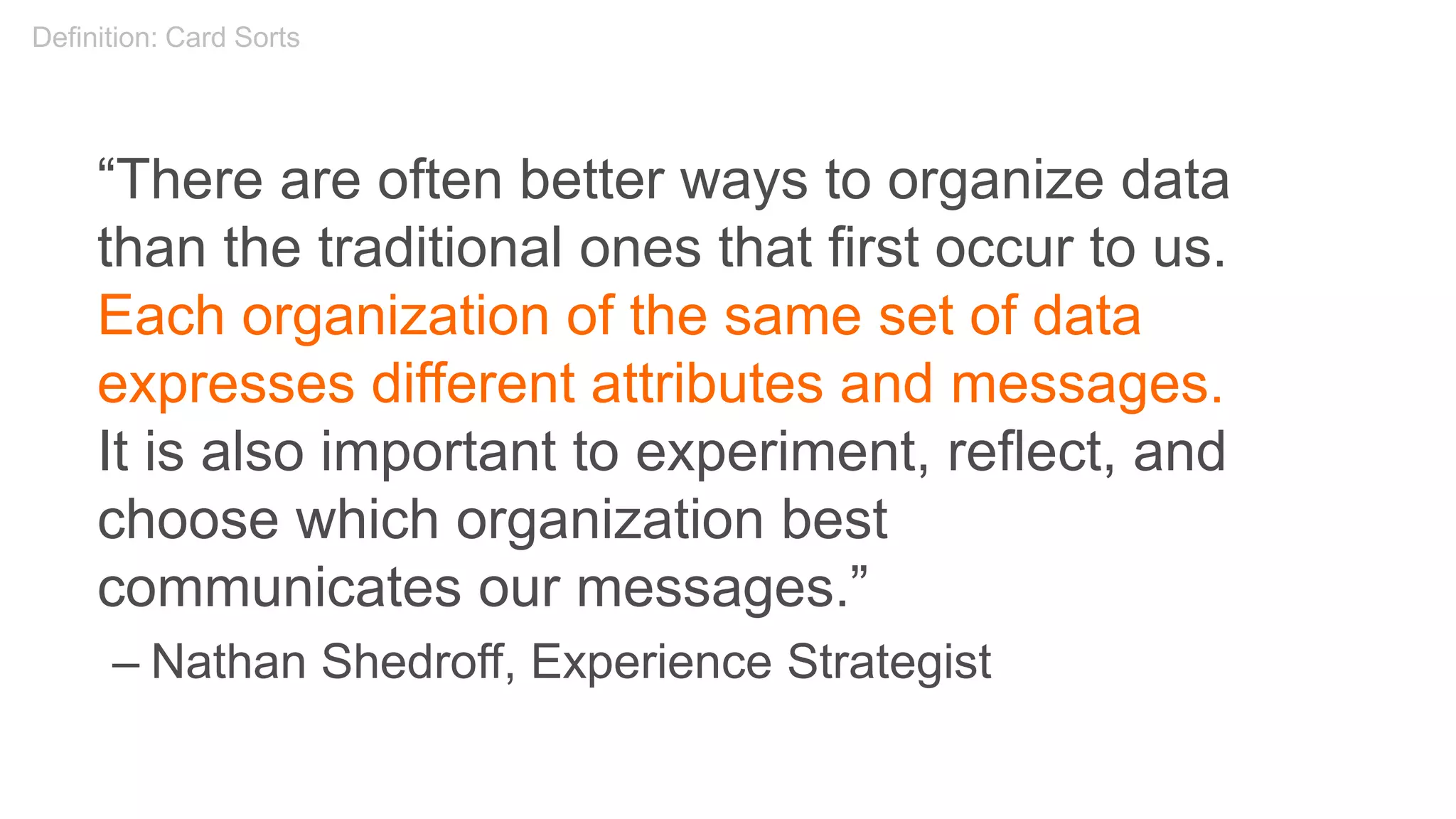 “There are often better ways to organize data
than the traditional ones that first occur to us.
Each organization of the same set of data
expresses different attributes and messages.
It is also important to experiment, reflect, and
choose which organization best
communicates our messages.”
– Nathan Shedroff, Experience Strategist
Definition: Card Sorts
 