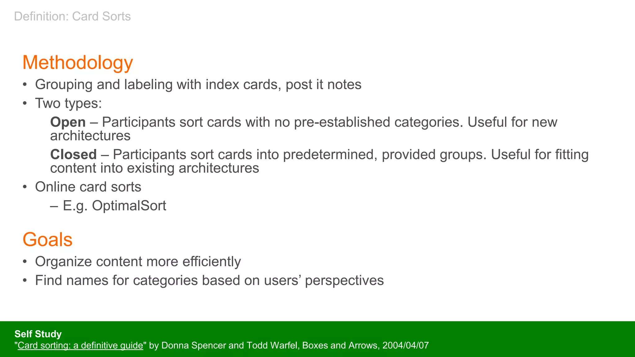 Methodology
• Grouping and labeling with index cards, post it notes
• Two types:
Open – Participants sort cards with no pre-established categories. Useful for new
architectures
Closed – Participants sort cards into predetermined, provided groups. Useful for fitting
content into existing architectures
• Online card sorts
– E.g. OptimalSort
Goals
• Organize content more efficiently
• Find names for categories based on users’ perspectives
Self Study
"Card sorting: a definitive guide" by Donna Spencer and Todd Warfel, Boxes and Arrows, 2004/04/07
Definition: Card Sorts
 