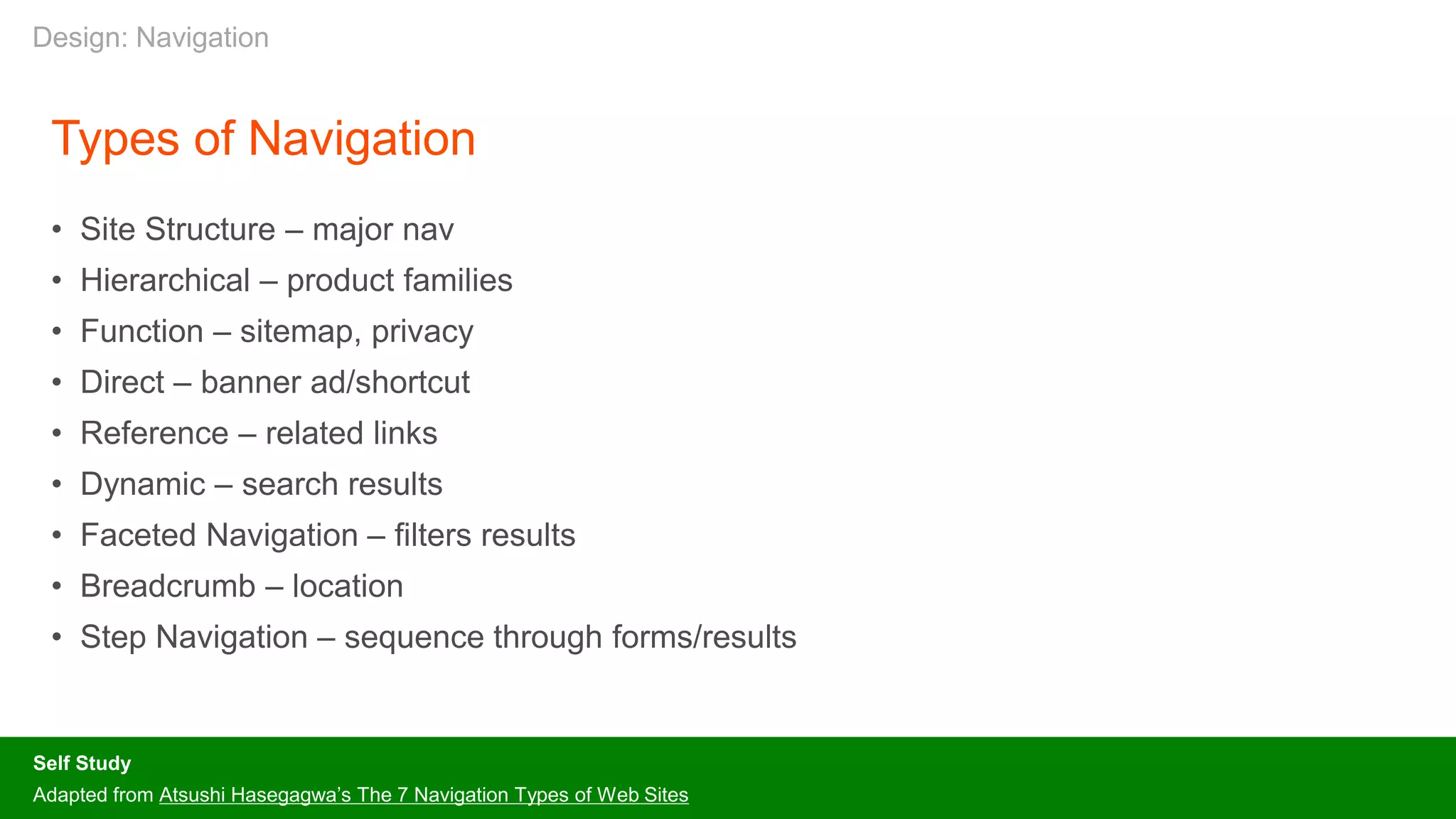 Types of Navigation
• Site Structure – major nav
• Hierarchical – product families
• Function – sitemap, privacy
• Direct – banner ad/shortcut
• Reference – related links
• Dynamic – search results
• Faceted Navigation – filters results
• Breadcrumb – location
• Step Navigation – sequence through forms/results
Self Study
Adapted from Atsushi Hasegagwa’s The 7 Navigation Types of Web Sites
Design: Navigation
 