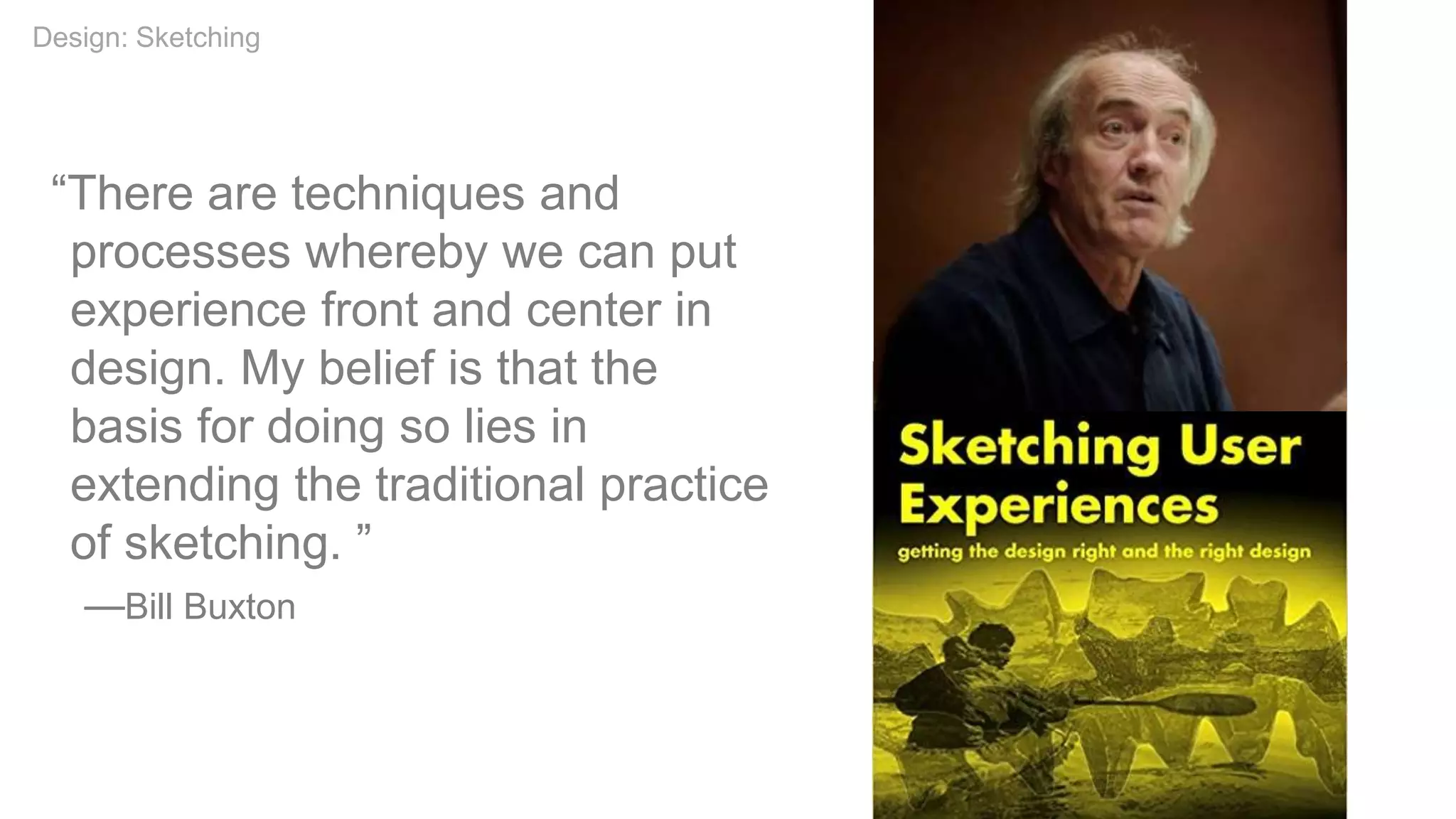“There are techniques and
processes whereby we can put
experience front and center in
design. My belief is that the
basis for doing so lies in
extending the traditional practice
of sketching. ”
—Bill Buxton
Design: Sketching
 