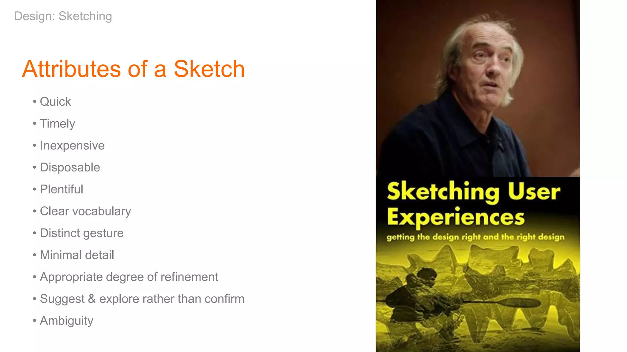 Attributes of a Sketch
• Quick
• Timely
• Inexpensive
• Disposable
• Plentiful
• Clear vocabulary
• Distinct gesture
• Minimal detail
• Appropriate degree of refinement
• Suggest & explore rather than confirm
• Ambiguity
Design: Sketching
 