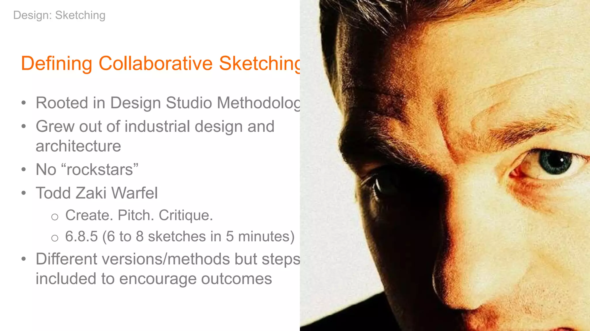 Defining Collaborative Sketching
• Rooted in Design Studio Methodology
• Grew out of industrial design and
architecture
• No “rockstars”
• Todd Zaki Warfel
o Create. Pitch. Critique.
o 6.8.5 (6 to 8 sketches in 5 minutes)
• Different versions/methods but steps
included to encourage outcomes
Design: Sketching
 