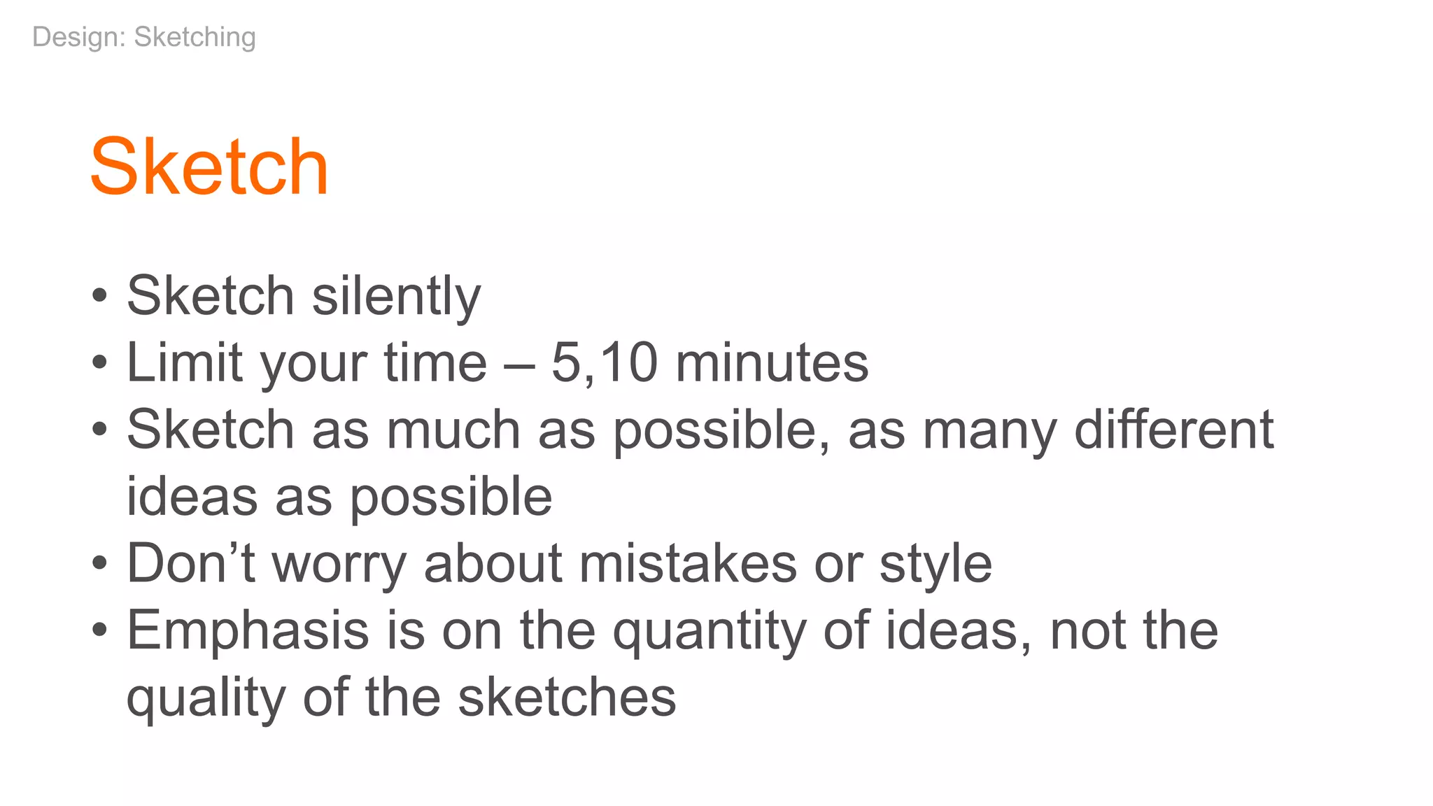Sketch
• Sketch silently
• Limit your time – 5,10 minutes
• Sketch as much as possible, as many different
ideas as possible
• Don’t worry about mistakes or style
• Emphasis is on the quantity of ideas, not the
quality of the sketches
Design: Sketching
 