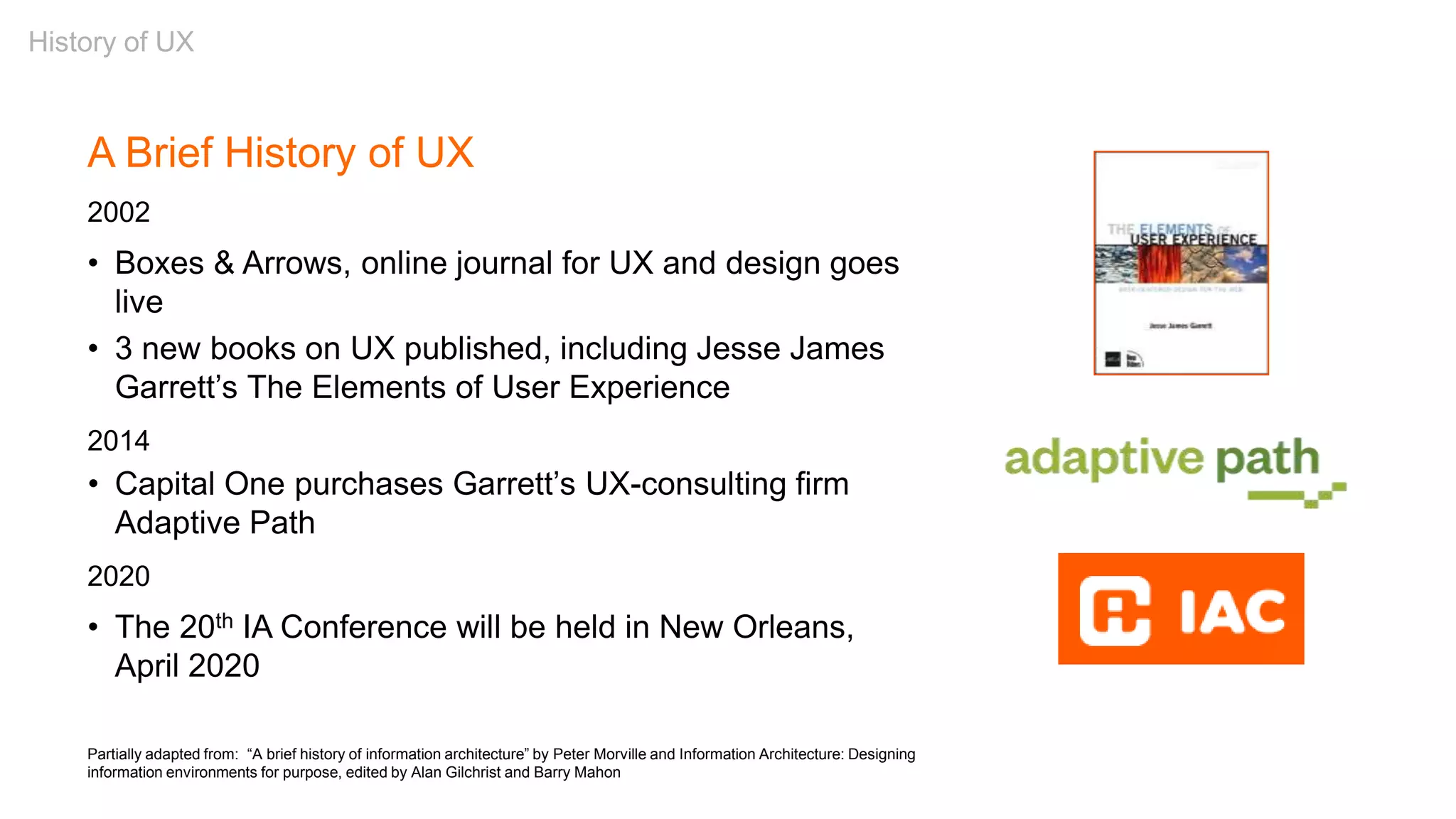 Partially adapted from: “A brief history of information architecture” by Peter Morville and Information Architecture: Designing
information environments for purpose, edited by Alan Gilchrist and Barry Mahon
A Brief History of UX
2002
• Boxes & Arrows, online journal for UX and design goes
live
• 3 new books on UX published, including Jesse James
Garrett’s The Elements of User Experience
2014
• Capital One purchases Garrett’s UX-consulting firm
Adaptive Path
2020
• The 20th IA Conference will be held in New Orleans,
April 2020
History of UX
 