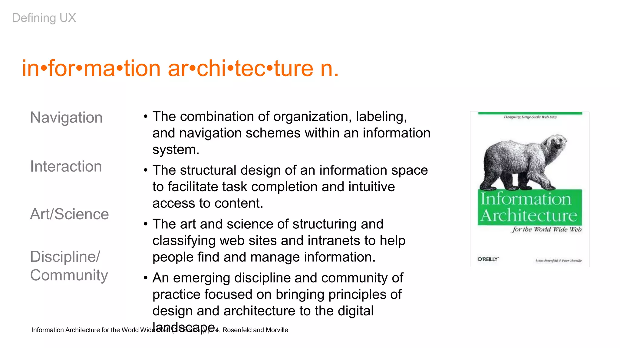 in•for•ma•tion ar•chi•tec•ture n.
• The combination of organization, labeling,
and navigation schemes within an information
system.
• The structural design of an information space
to facilitate task completion and intuitive
access to content.
• The art and science of structuring and
classifying web sites and intranets to help
people find and manage information.
• An emerging discipline and community of
practice focused on bringing principles of
design and architecture to the digital
landscape.Information Architecture for the World Wide Web (1st Edition), p. 4, Rosenfeld and Morville
Navigation
Interaction
Art/Science
Discipline/
Community
Defining UX
 