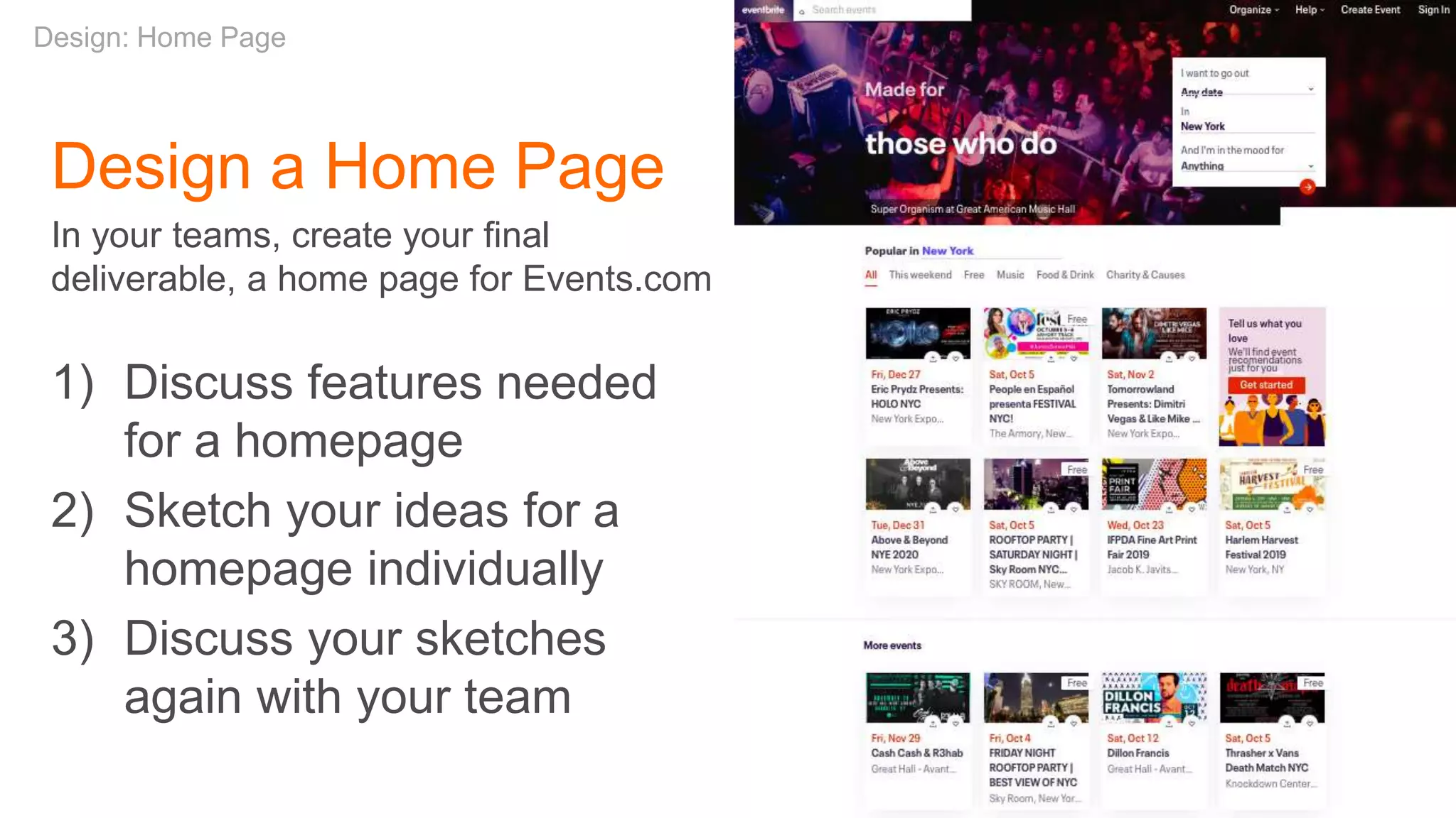 Design a Home Page
In your teams, create your final
deliverable, a home page for Events.com
1) Discuss features needed
for a homepage
2) Sketch your ideas for a
homepage individually
3) Discuss your sketches
again with your team
Design: Home Page
 
