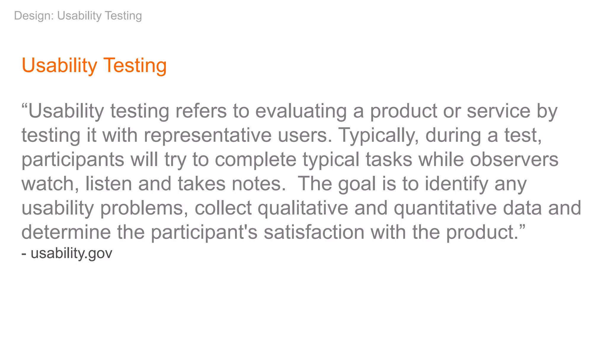 Usability Testing
“Usability testing refers to evaluating a product or service by
testing it with representative users. Typically, during a test,
participants will try to complete typical tasks while observers
watch, listen and takes notes. The goal is to identify any
usability problems, collect qualitative and quantitative data and
determine the participant's satisfaction with the product.”
- usability.gov
Design: Usability Testing
 