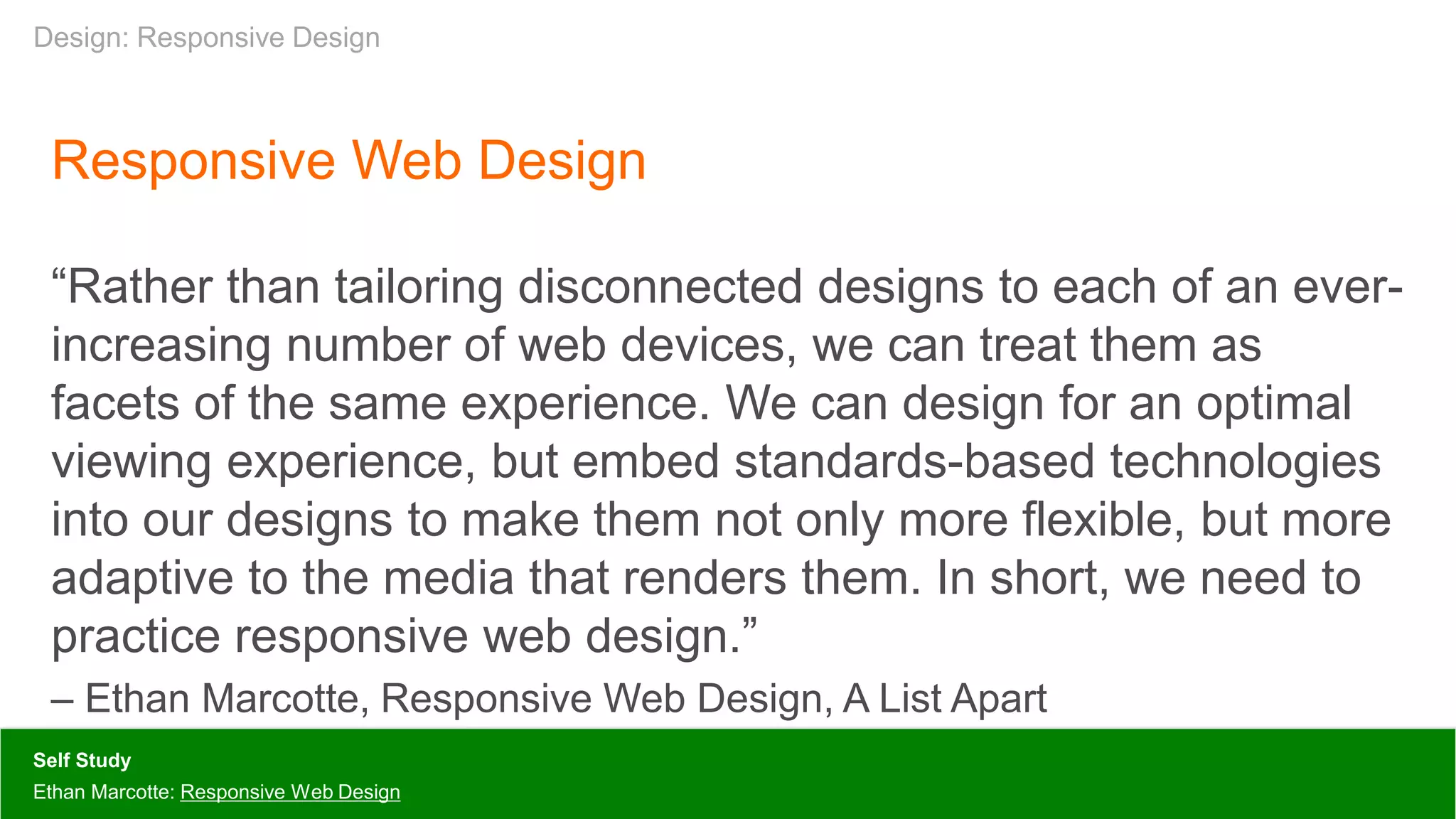Responsive Web Design
“Rather than tailoring disconnected designs to each of an ever-
increasing number of web devices, we can treat them as
facets of the same experience. We can design for an optimal
viewing experience, but embed standards-based technologies
into our designs to make them not only more flexible, but more
adaptive to the media that renders them. In short, we need to
practice responsive web design.”
– Ethan Marcotte, Responsive Web Design, A List Apart
Self Study
Ethan Marcotte: Responsive Web Design
Design: Responsive Design
 